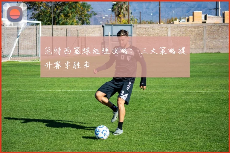 范特西篮球经理攻略：三大策略提升赛季胜率