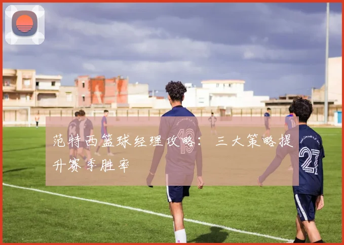 范特西篮球经理攻略：三大策略提升赛季胜率