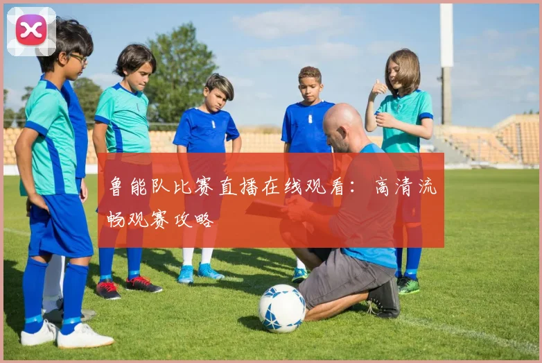 鲁能队比赛直播在线观看:高清流畅观赛攻略