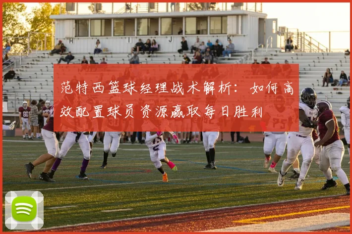 范特西篮球经理战术解析：如何高效配置球员资源赢取每日胜利