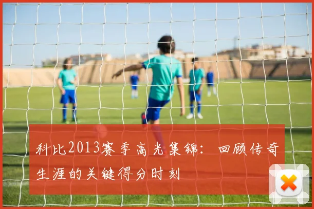 科比2013赛季高光集锦:回顾传奇生涯的关键得分时刻