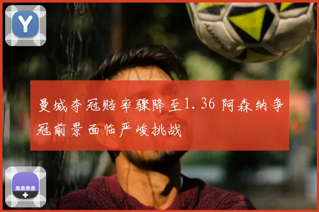 曼城夺冠赔率骤降至1.36 阿森纳争冠前景面临严峻挑战